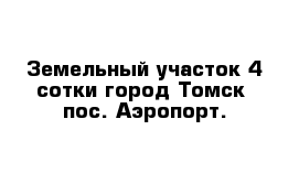 Земельный участок 4 сотки город Томск  пос. Аэропорт.